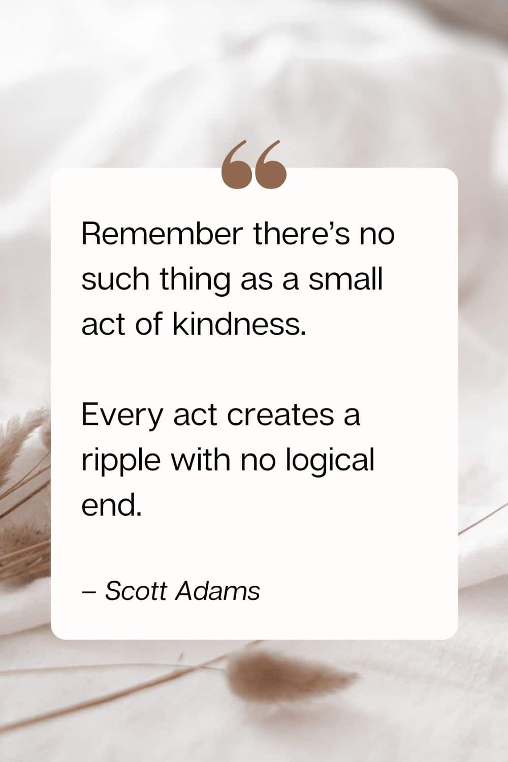kindness quote - Remember there’s no such thing as a small act of kindness. Every act creates a ripple with no logical end. – Scott Adams